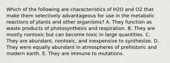 Which of the following are characteristics of H2O and O2 that make them selectively advantageous for use in the metabolic reactions of plants and other organisms? A. They function as waste products of photosynthesis and respiration. B. They are mostly nontoxic but can become toxic in large quantities. C. They are abundant, nontoxic, and inexpensive to synthesize. D. They were equally abundant in atmospheres of prehistoric and modern earth. E. They are immune to mutations.