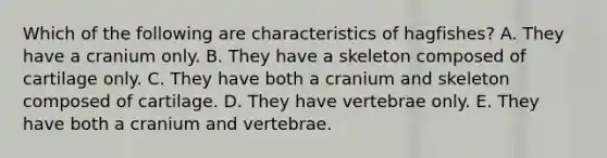 Which of the following are characteristics of hagfishes? A. They have a cranium only. B. They have a skeleton composed of cartilage only. C. They have both a cranium and skeleton composed of cartilage. D. They have vertebrae only. E. They have both a cranium and vertebrae.