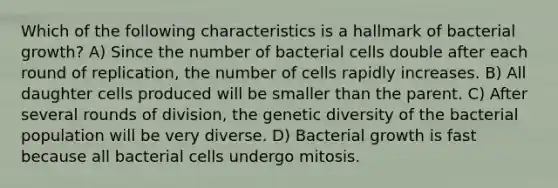 Which of the following characteristics is a hallmark of bacterial growth? A) Since the number of bacterial cells double after each round of replication, the number of cells rapidly increases. B) All daughter cells produced will be smaller than the parent. C) After several rounds of division, the genetic diversity of the bacterial population will be very diverse. D) Bacterial growth is fast because all bacterial cells undergo mitosis.