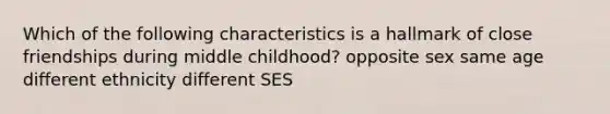 Which of the following characteristics is a hallmark of close friendships during middle childhood? opposite sex same age different ethnicity different SES