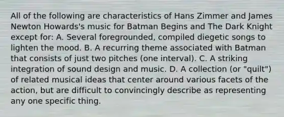 All of the following are characteristics of Hans Zimmer and James Newton Howards's music for Batman Begins and The Dark Knight except for: A. Several foregrounded, compiled diegetic songs to lighten the mood. B. A recurring theme associated with Batman that consists of just two pitches (one interval). C. A striking integration of sound design and music. D. A collection (or "quilt") of related musical ideas that center around various facets of the action, but are difficult to convincingly describe as representing any one specific thing.