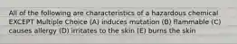 All of the following are characteristics of a hazardous chemical EXCEPT Multiple Choice (A) induces mutation (B) flammable (C) causes allergy (D) irritates to the skin (E) burns the skin