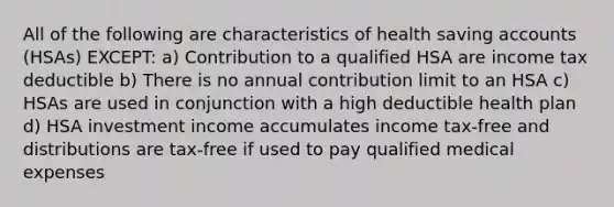 All of the following are characteristics of health saving accounts (HSAs) EXCEPT: a) Contribution to a qualified HSA are income tax deductible b) There is no annual contribution limit to an HSA c) HSAs are used in conjunction with a high deductible health plan d) HSA investment income accumulates income tax-free and distributions are tax-free if used to pay qualified medical expenses