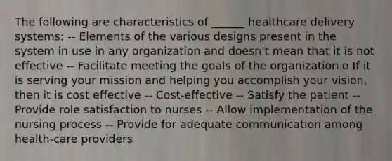 The following are characteristics of ______ healthcare delivery systems: -- Elements of the various designs present in the system in use in any organization and doesn't mean that it is not effective -- Facilitate meeting the goals of the organization o If it is serving your mission and helping you accomplish your vision, then it is cost effective -- Cost-effective -- Satisfy the patient -- Provide role satisfaction to nurses -- Allow implementation of the nursing process -- Provide for adequate communication among health-care providers