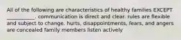 All of the following are characteristics of healthy families EXCEPT ___________. communication is direct and clear. rules are flexible and subject to change. hurts, disappointments, fears, and angers are concealed family members listen actively