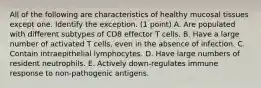 All of the following are characteristics of healthy mucosal tissues except one. Identify the exception. (1 point) A. Are populated with different subtypes of CD8 effector T cells. B. Have a large number of activated T cells, even in the absence of infection. C. Contain intraepithelial lymphocytes. D. Have large numbers of resident neutrophils. E. Actively down-regulates immune response to non-pathogenic antigens.