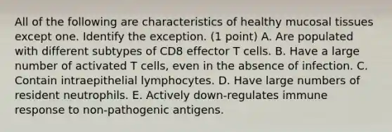 All of the following are characteristics of healthy mucosal tissues except one. Identify the exception. (1 point) A. Are populated with different subtypes of CD8 effector T cells. B. Have a large number of activated T cells, even in the absence of infection. C. Contain intraepithelial lymphocytes. D. Have large numbers of resident neutrophils. E. Actively down-regulates immune response to non-pathogenic antigens.