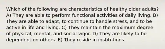 Which of the following are characteristics of healthy older adults? A) They are able to perform functional activities of daily living. B) They are able to adapt, to continue to handle stress, and to be active in life and living. C) They maintain the maximum degree of physical, mental, and social vigor. D) They are likely to be dependent on others. E) They reside in institutions.