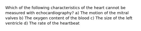 Which of the following characteristics of the heart cannot be measured with echocardiography? a) The motion of the mitral valves b) The oxygen content of the blood c) The size of the left ventricle d) The rate of the heartbeat