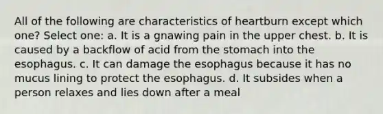 All of the following are characteristics of heartburn except which one? Select one: a. It is a gnawing pain in the upper chest. b. It is caused by a backflow of acid from the stomach into the esophagus. c. It can damage the esophagus because it has no mucus lining to protect the esophagus. d. It subsides when a person relaxes and lies down after a meal