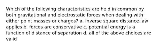 Which of the following characteristics are held in common by both gravitational and electrostatic forces when dealing with either point masses or charges? a. inverse square distance law applies b. forces are conservative c. potential energy is a function of distance of separation d. all of the above choices are valid