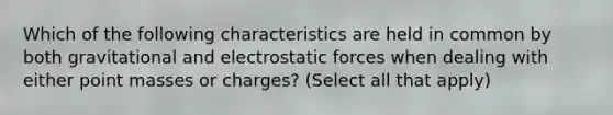 Which of the following characteristics are held in common by both gravitational and electrostatic forces when dealing with either point masses or charges? (Select all that apply)