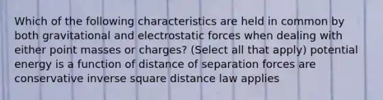 Which of the following characteristics are held in common by both gravitational and electrostatic forces when dealing with either point masses or charges? (Select all that apply) potential energy is a function of distance of separation forces are conservative inverse square distance law applies