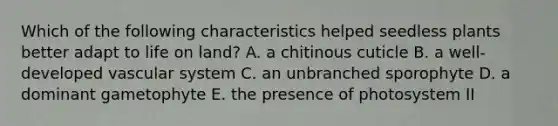 Which of the following characteristics helped seedless plants better adapt to life on land? A. a chitinous cuticle B. a well-developed vascular system C. an unbranched sporophyte D. a dominant gametophyte E. the presence of photosystem II