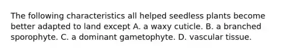 The following characteristics all helped seedless plants become better adapted to land except A. a waxy cuticle. B. a branched sporophyte. C. a dominant gametophyte. D. vascular tissue.