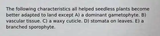 The following characteristics all helped seedless plants become better adapted to land except A) a dominant gametophyte. B) vascular tissue. C) a waxy cuticle. D) stomata on leaves. E) a branched sporophyte.