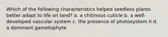 Which of the following characteristics helped seedless plants better adapt to <a href='https://www.questionai.com/knowledge/k9VzeMAjx8-life-on-land' class='anchor-knowledge'>life on land</a>? a. a chitinous cuticle b. a well-developed vascular system c. the presence of photosystem II d. a dominant gametophyte