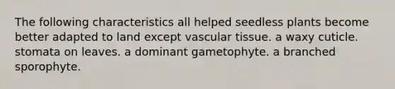 The following characteristics all helped seedless plants become better adapted to land except <a href='https://www.questionai.com/knowledge/k1HVFq17mo-vascular-tissue' class='anchor-knowledge'>vascular tissue</a>. a waxy cuticle. stomata on leaves. a dominant gametophyte. a branched sporophyte.