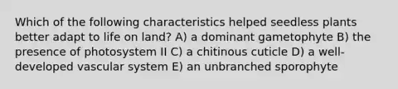 Which of the following characteristics helped seedless plants better adapt to <a href='https://www.questionai.com/knowledge/k9VzeMAjx8-life-on-land' class='anchor-knowledge'>life on land</a>? A) a dominant gametophyte B) the presence of photosystem II C) a chitinous cuticle D) a well-developed vascular system E) an unbranched sporophyte