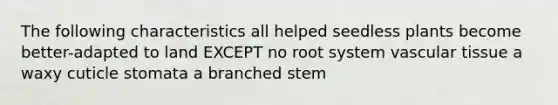 The following characteristics all helped seedless plants become better-adapted to land EXCEPT no root system <a href='https://www.questionai.com/knowledge/k1HVFq17mo-vascular-tissue' class='anchor-knowledge'>vascular tissue</a> a waxy cuticle stomata a branched stem