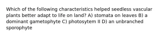 Which of the following characteristics helped seedless vascular plants better adapt to life on land? A) stomata on leaves B) a dominant gametophyte C) photosytem II D) an unbranched sporophyte