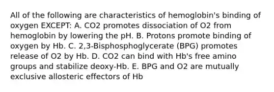 All of the following are characteristics of hemoglobin's binding of oxygen EXCEPT: A. CO2 promotes dissociation of O2 from hemoglobin by lowering the pH. B. Protons promote binding of oxygen by Hb. C. 2,3-Bisphosphoglycerate (BPG) promotes release of O2 by Hb. D. CO2 can bind with Hb's free amino groups and stabilize deoxy-Hb. E. BPG and O2 are mutually exclusive allosteric effectors of Hb