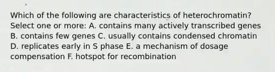 Which of the following are characteristics of heterochromatin? Select one or more: A. contains many actively transcribed genes B. contains few genes C. usually contains condensed chromatin D. replicates early in S phase E. a mechanism of dosage compensation F. hotspot for recombination