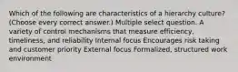 Which of the following are characteristics of a hierarchy culture? (Choose every correct answer.) Multiple select question. A variety of control mechanisms that measure efficiency, timeliness, and reliability Internal focus Encourages risk taking and customer priority External focus Formalized, structured work environment