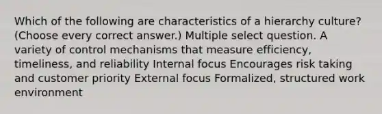 Which of the following are characteristics of a hierarchy culture? (Choose every correct answer.) Multiple select question. A variety of control mechanisms that measure efficiency, timeliness, and reliability Internal focus Encourages risk taking and customer priority External focus Formalized, structured work environment