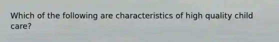 Which of the following are characteristics of high quality child care?