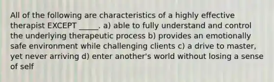 All of the following are characteristics of a highly effective therapist EXCEPT _____. a) able to fully understand and control the underlying therapeutic process b) provides an emotionally safe environment while challenging clients c) a drive to master, yet never arriving d) enter another's world without losing a sense of self