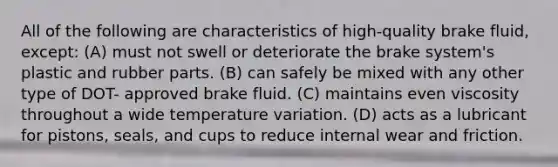 All of the following are characteristics of high-quality brake fluid, except: (A) must not swell or deteriorate the brake system's plastic and rubber parts. (B) can safely be mixed with any other type of DOT- approved brake fluid. (C) maintains even viscosity throughout a wide temperature variation. (D) acts as a lubricant for pistons, seals, and cups to reduce internal wear and friction.