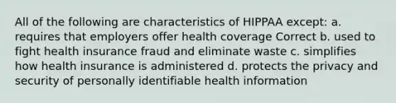 All of the following are characteristics of HIPPAA except: a. requires that employers offer health coverage Correct b. used to fight health insurance fraud and eliminate waste c. simplifies how health insurance is administered d. protects the privacy and security of personally identifiable health information