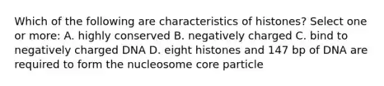 Which of the following are characteristics of histones? Select one or more: A. highly conserved B. negatively charged C. bind to negatively charged DNA D. eight histones and 147 bp of DNA are required to form the nucleosome core particle