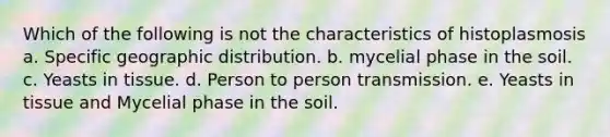 Which of the following is not the characteristics of histoplasmosis a. Specific geographic distribution. b. mycelial phase in the soil. c. Yeasts in tissue. d. Person to person transmission. e. Yeasts in tissue and Mycelial phase in the soil.