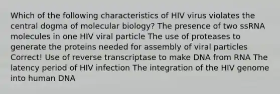 Which of the following characteristics of HIV virus violates the central dogma of molecular biology? The presence of two ssRNA molecules in one HIV viral particle The use of proteases to generate the proteins needed for assembly of viral particles Correct! Use of reverse transcriptase to make DNA from RNA The latency period of HIV infection The integration of the HIV genome into human DNA