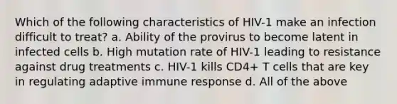 Which of the following characteristics of HIV-1 make an infection difficult to treat? a. Ability of the provirus to become latent in infected cells b. High mutation rate of HIV-1 leading to resistance against drug treatments c. HIV-1 kills CD4+ T cells that are key in regulating adaptive immune response d. All of the above