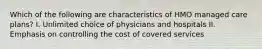 Which of the following are characteristics of HMO managed care plans? I. Unlimited choice of physicians and hospitals II. Emphasis on controlling the cost of covered services