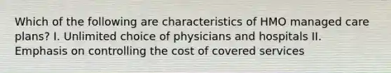 Which of the following are characteristics of HMO managed care plans? I. Unlimited choice of physicians and hospitals II. Emphasis on controlling the cost of covered services