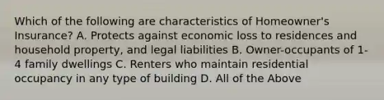 Which of the following are characteristics of Homeowner's Insurance? A. Protects against economic loss to residences and household property, and legal liabilities B. Owner-occupants of 1-4 family dwellings C. Renters who maintain residential occupancy in any type of building D. All of the Above