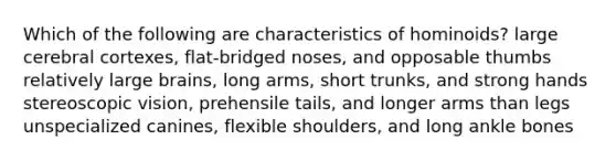 Which of the following are characteristics of hominoids? large cerebral cortexes, flat-bridged noses, and opposable thumbs relatively large brains, long arms, short trunks, and strong hands stereoscopic vision, prehensile tails, and longer arms than legs unspecialized canines, flexible shoulders, and long ankle bones