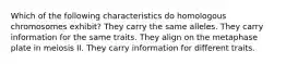 Which of the following characteristics do homologous chromosomes exhibit? They carry the same alleles. They carry information for the same traits. They align on the metaphase plate in meiosis II. They carry information for different traits.