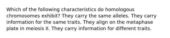 Which of the following characteristics do homologous chromosomes exhibit? They carry the same alleles. They carry information for the same traits. They align on the metaphase plate in meiosis II. They carry information for different traits.