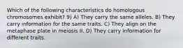 Which of the following characteristics do homologous chromosomes exhibit? 9) A) They carry the same alleles. B) They carry information for the same traits. C) They align on the metaphase plate in meiosis II. D) They carry information for different traits.