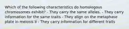 Which of the following characteristics do homologous chromosomes exhibit? - They carry the same alleles. - They carry information for the same traits - They align on the metaphase plate in meiosis II - They carry information for different traits