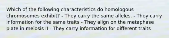 Which of the following characteristics do homologous chromosomes exhibit? - They carry the same alleles. - They carry information for the same traits - They align on the metaphase plate in meiosis II - They carry information for different traits