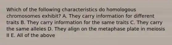 Which of the following characteristics do homologous chromosomes exhibit? A. They carry information for different traits B. They carry information for the same traits C. They carry the same alleles D. They align on the metaphase plate in meiosis II E. All of the above