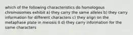 which of the following characteristics do homologous chromosomes exhibit a) they carry the same alleles b) they carry information for different characters c) they align on the metaphase plate in meiosis II d) they carry information for the same characters