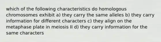 which of the following characteristics do homologous chromosomes exhibit a) they carry the same alleles b) they carry information for different characters c) they align on the metaphase plate in meiosis II d) they carry information for the same characters