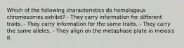 Which of the following characteristics do homologous chromosomes exhibit? - They carry information for different traits. - They carry information for the same traits. - They carry the same alleles. - They align on the metaphase plate in meiosis II.